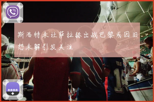 斯洛特未让萨拉赫出战巴黎或因旧怨未解引发关注