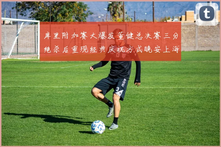 库里附加赛大爆发董健总决赛三分绝杀后重现经典庆祝方式晚安上海