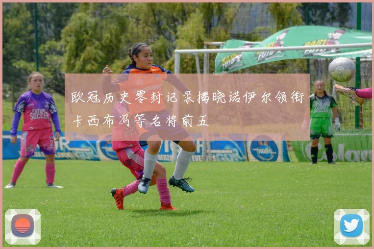 欧冠历史零封记录揭晓诺伊尔领衔卡西布冯等名将前五