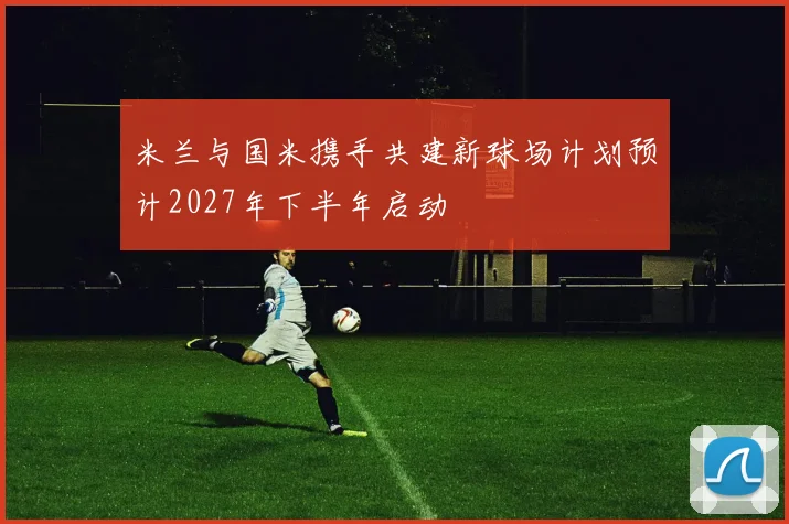 米兰与国米携手共建新球场计划预计2027年下半年启动