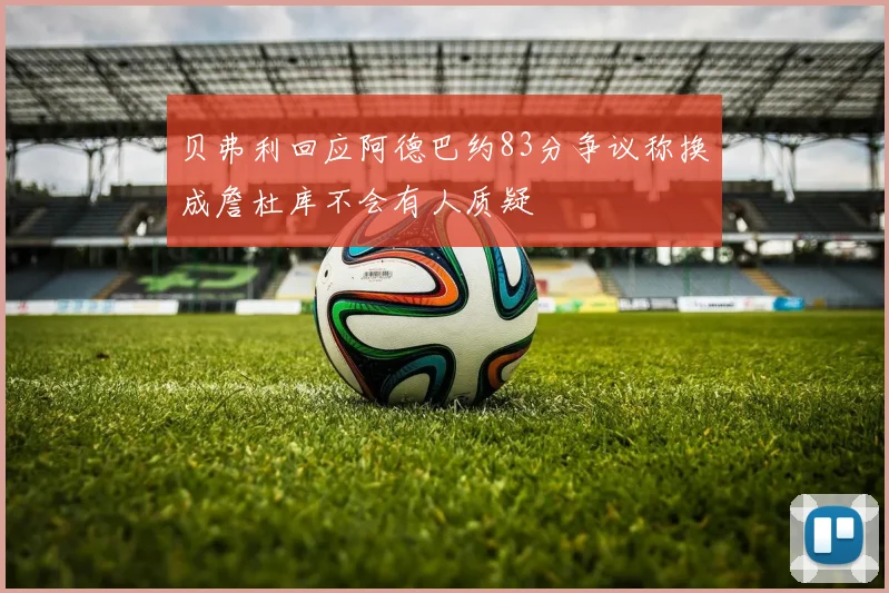 贝弗利回应阿德巴约83分争议称换成詹杜库不会有人质疑