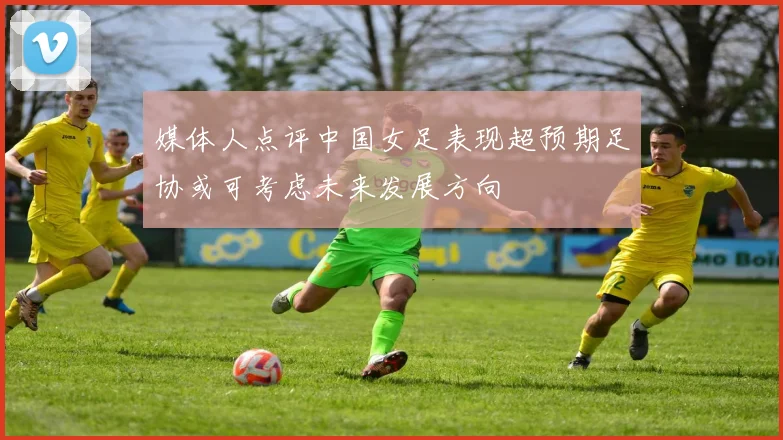 媒体人点评中国女足表现超预期足协或可考虑未来发展方向