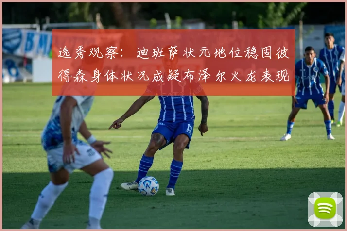 选秀观察：迪班萨状元地位稳固彼得森身体状况成疑布泽尔火龙表现引关注