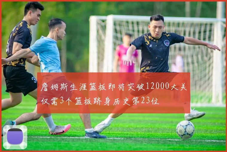 詹姆斯生涯篮板即将突破12000大关仅需3个篮板跻身历史第23位