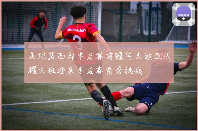 美职篮西部季后赛前瞻阿夫迪亚闪耀文班迎来季后赛首秀挑战