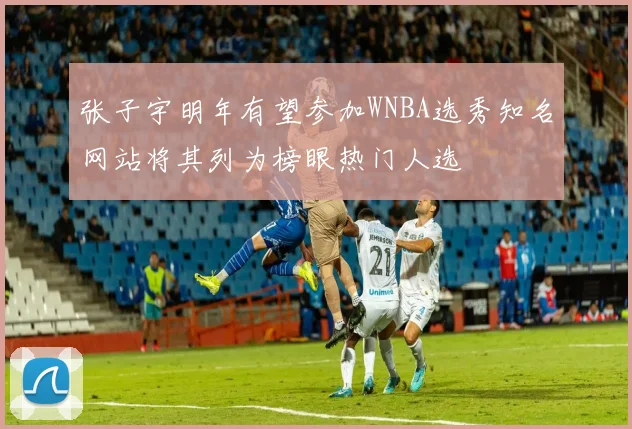 张子宇明年有望参加WNBA选秀知名网站将其列为榜眼热门人选