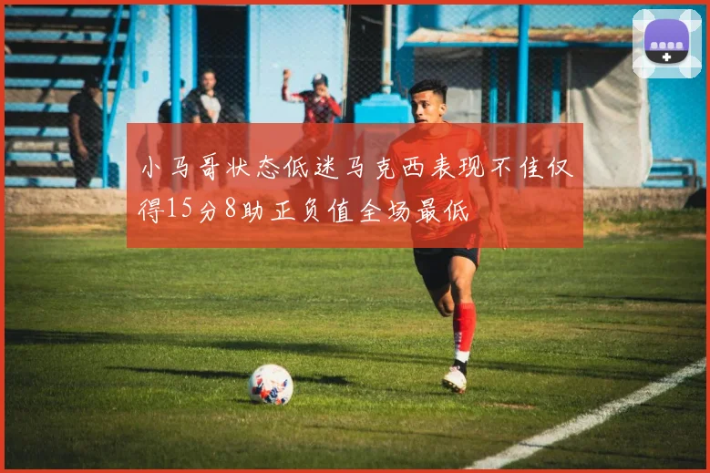 小马哥状态低迷马克西表现不佳仅得15分8助正负值全场最低