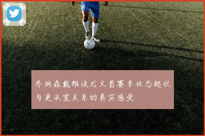 乔纳森戴维谈尤文首赛季状态起伏与更衣室关系的真实感受