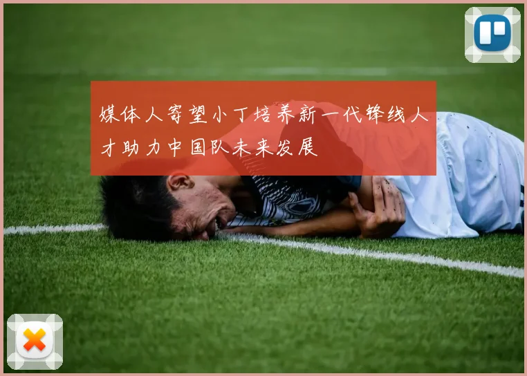 媒体人寄望小丁培养新一代锋线人才助力中国队未来发展
