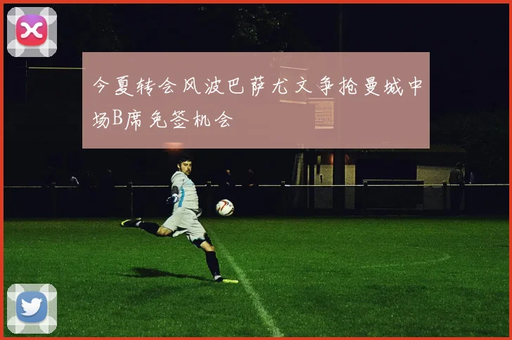今夏转会风波巴萨尤文争抢曼城中场B席免签机会