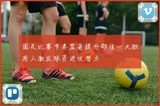 国足比赛节奏显著提升邵佳一大胆用人激发球员进攻潜力