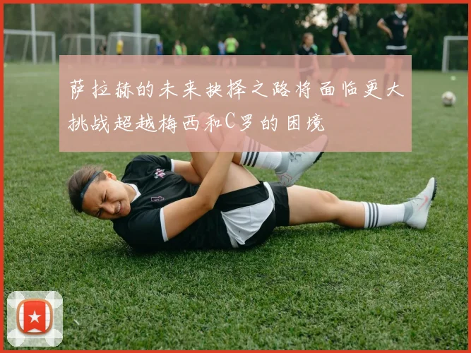 萨拉赫的未来抉择之路将面临更大挑战超越梅西和C罗的困境