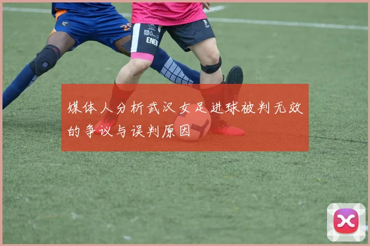 媒体人分析武汉女足进球被判无效的争议与误判原因