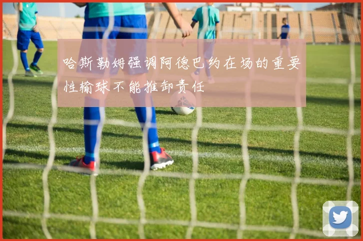 哈斯勒姆强调阿德巴约在场的重要性输球不能推卸责任