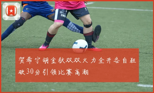 贺希宁胡金秋双双火力全开各自狂砍30分引领比赛高潮