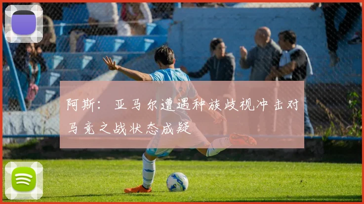 阿斯：亚马尔遭遇种族歧视冲击对马竞之战状态成疑