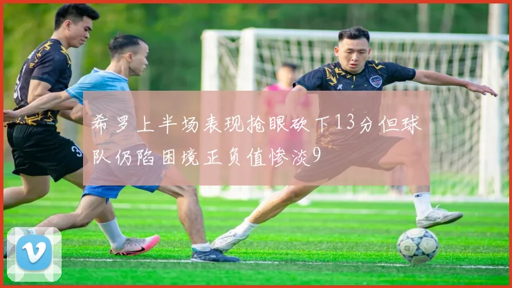 希罗上半场表现抢眼砍下13分但球队仍陷困境正负值惨淡9
