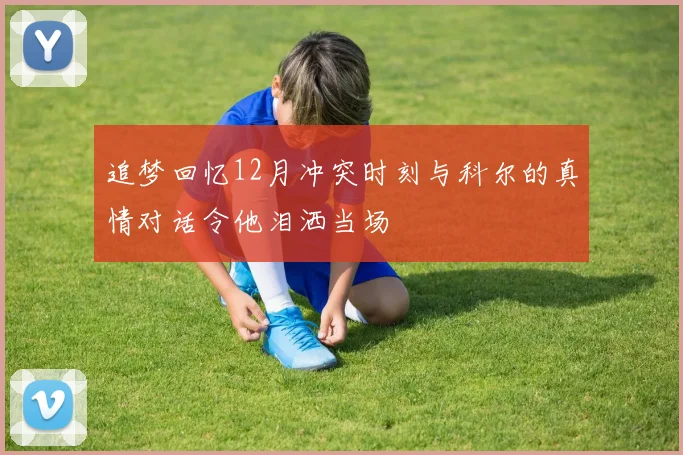追梦回忆12月冲突时刻与科尔的真情对话令他泪洒当场
