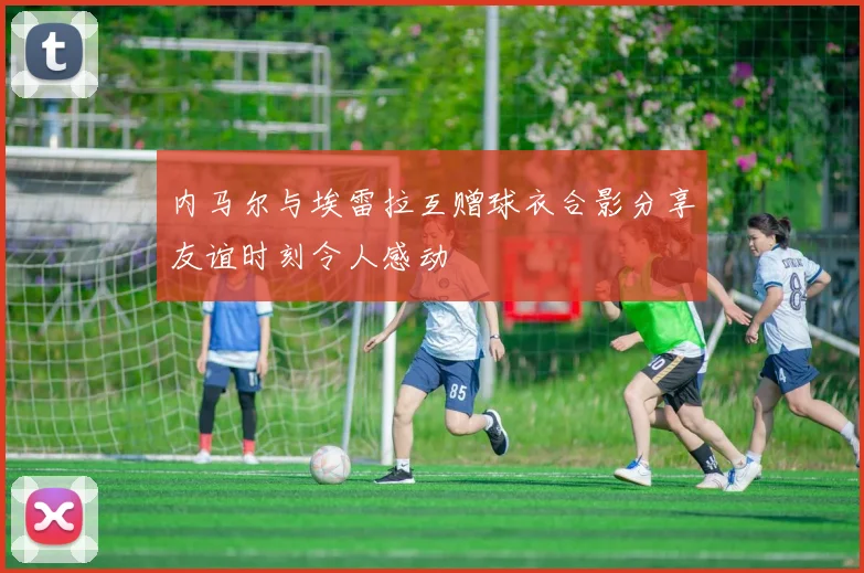 内马尔与埃雷拉互赠球衣合影分享友谊时刻令人感动