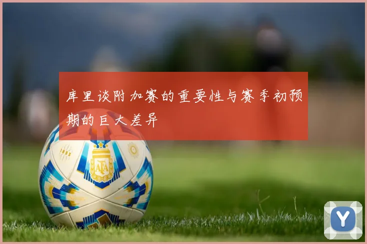 库里谈附加赛的重要性与赛季初预期的巨大差异